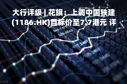 大行评级 | 花旗：上调中国铁建(1186.HK)目标价至7.7港元 评级“买入”
