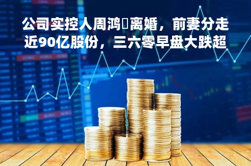 公司实控人周鸿祎离婚，前妻分走近90亿股份，三六零早盘大跌超7%