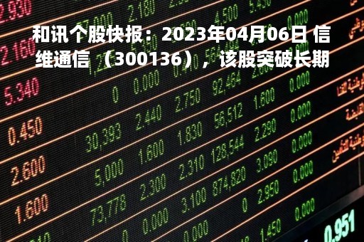 和讯个股快报：2023年04月06日 信维通信 （300136），该股突破长期盘整