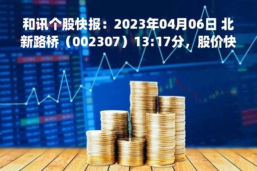和讯个股快报：2023年04月06日 北新路桥（002307）13:17分，股价快速拉升