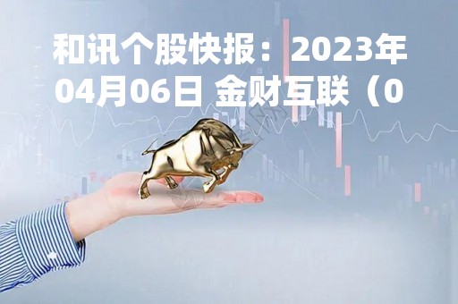 和讯个股快报：2023年04月06日 金财互联（002530）该股换手率大于8%