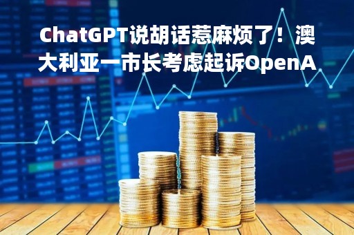 ChatGPT说胡话惹麻烦了！澳大利亚一市长考虑起诉OpenAI诽谤