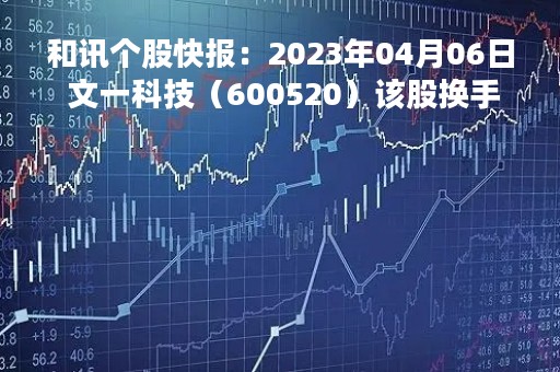 和讯个股快报：2023年04月06日 文一科技（600520）该股换手率大于8%