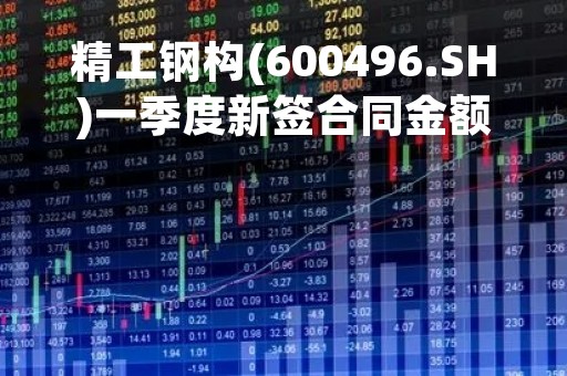 精工钢构(600496.SH)一季度新签合同金额55亿元 同比增长23.4%