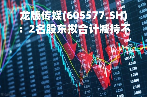 龙版传媒(605577.SH)：2名股东拟合计减持不超4%股份