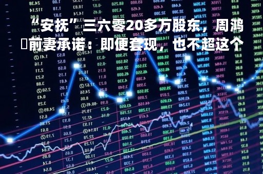 “安抚”三六零20多万股东，周鸿祎前妻承诺：即便套现，也不超这个数！成交破百亿，谁在逃谁在进？