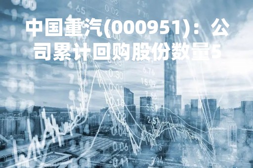 中国重汽(000951)：公司累计回购股份数量587.44万股，已支付资金总额约7510.59万元