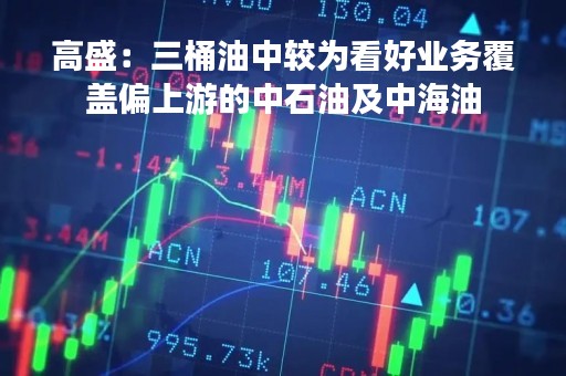 高盛：三桶油中较为看好业务覆盖偏上游的中石油及中海油