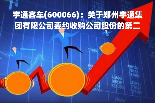 宇通客车(600066)：关于郑州宇通集团有限公司要约收购公司股份的第二次提示性公告