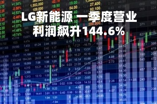 LG新能源 一季度营业利润飙升144.6%