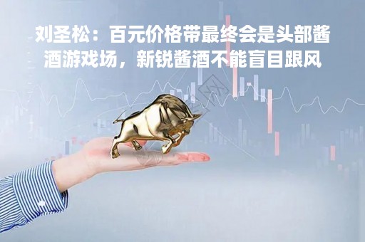 刘圣松：百元价格带最终会是头部酱酒游戏场，新锐酱酒不能盲目跟风