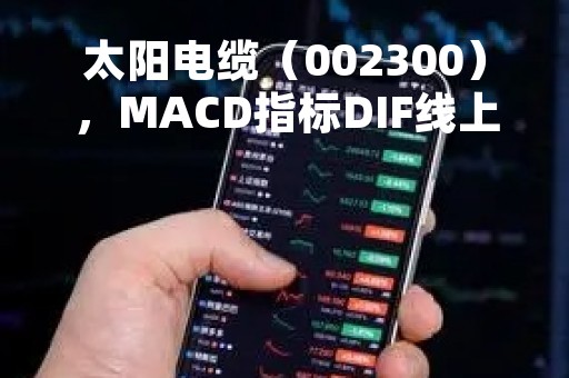 太阳电缆（002300），MACD指标DIF线上穿0轴，技术指标上后市看多（04月07日）