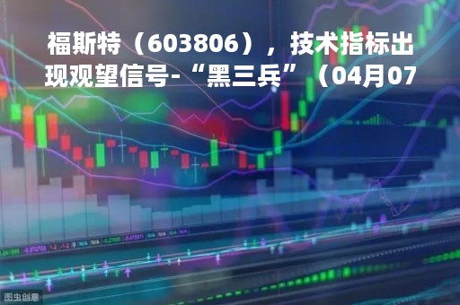 福斯特(603806),技术指标出现观望信号-“黑三兵”(04月07日) 福斯特(603806),技术指标出现观望信号-“黑三兵”(04月07日)