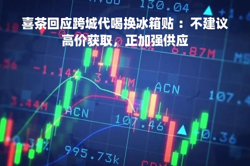 喜茶回应跨城代喝换冰箱贴 ：不建议高价获取，正加强供应