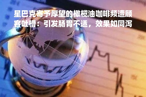 星巴克寄予厚望的橄榄油咖啡频遭顾客吐槽：引发肠胃不适，效果如同泻药