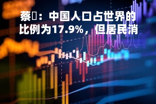 蔡昉：中国人口占世界的比例为17.9%，但居民消费支出仅占12.8%，如果能缩小这个差距，消费能提升39.4%