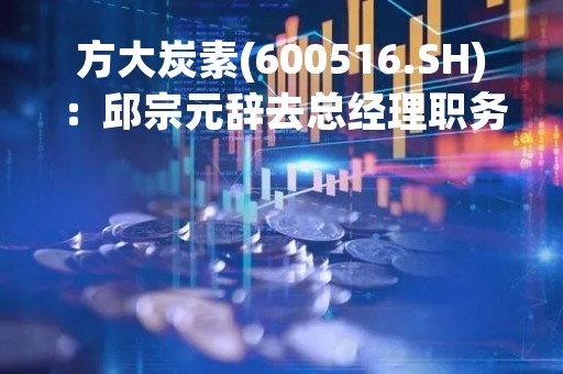方大炭素(600516.SH)：邱宗元辞去总经理职务