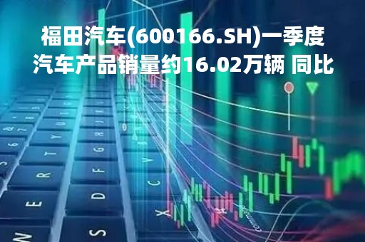 福田汽车(600166.SH)一季度汽车产品销量约16.02万辆 同比增长14.44%