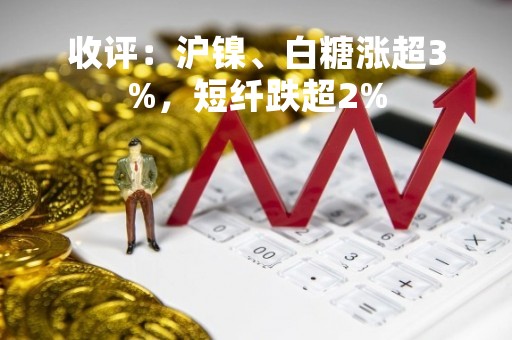 收评：沪镍、白糖涨超3%，短纤跌超2%
