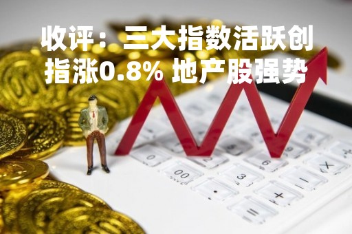 收评：三大指数活跃创指涨0.8% 地产股强势拉升