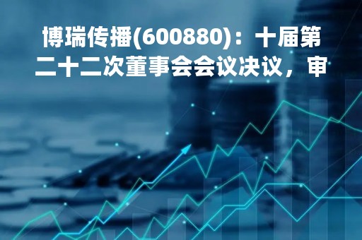 博瑞传播(600880)：十届第二十二次董事会会议决议，审议《关于审议公司（2023年内部审计工作计划）的议案》等多项议案
