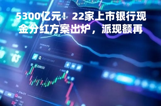 5300亿元！22家上市银行现金分红方案出炉，派现额再创新高，14家股息率在5%以上