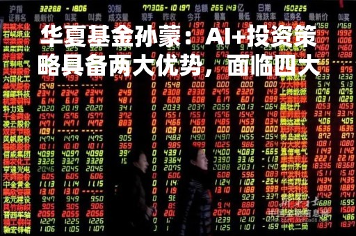 华夏基金孙蒙：AI+投资策略具备两大优势，面临四大问题和挑战