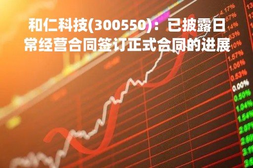 和仁科技(300550)：已披露日常经营合同签订正式合同的进展公告
