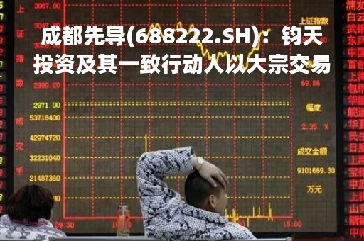 成都先导(688222.SH)：钧天投资及其一致行动人以大宗交易合计减持1.05%的股份