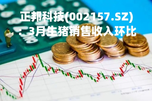 正邦科技(002157.SZ)：3月生猪销售收入环比升5.73%、同比降44.42%