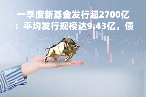 一季度新基金发行超2700亿：平均发行规模达9.43亿，债券基金占比超六成