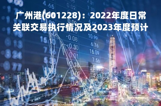 广州港(601228)：2022年度日常关联交易执行情况及2023年度预计的公告