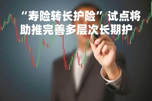 “寿险转长护险”试点将助推完善多层次长期护理保障制度