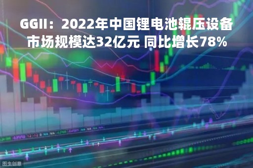 GGII：2022年中国锂电池辊压设备市场规模达32亿元 同比增长78%