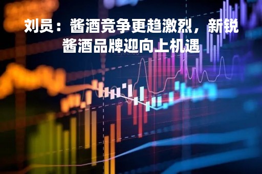 刘员：酱酒竞争更趋激烈，新锐酱酒品牌迎向上机遇