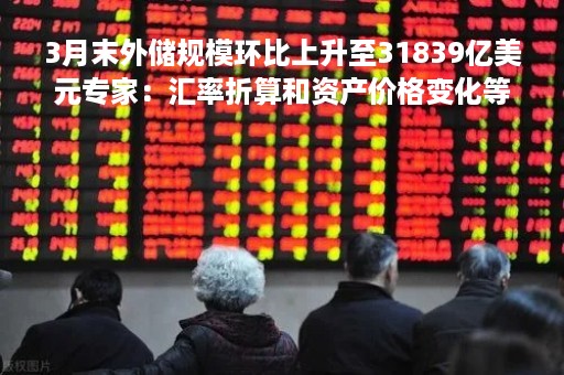 3月末外储规模环比上升至31839亿美元专家：汇率折算和资产价格变化等因素推动
