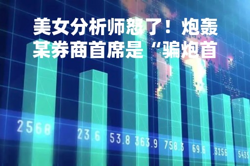 美女分析师怒了！炮轰某券商首席是“骗炮首席”，当事者回应其造谣