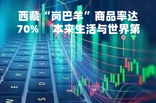 西藏“岗巴羊”商品率达70%     本来生活与世界第三极合作助力农产品“破圈”
