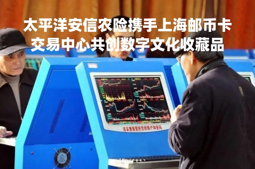 太平洋安信农险携手上海邮币卡交易中心共创数字文化收藏品