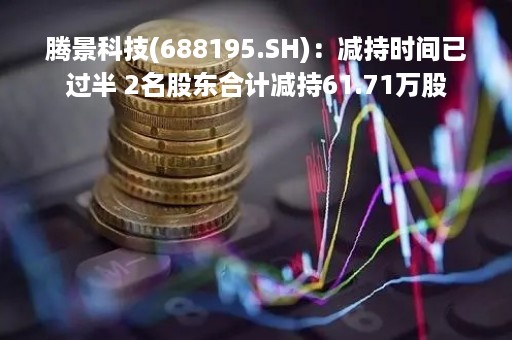 腾景科技(688195.SH)：减持时间已过半 2名股东合计减持61.71万股