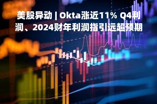 美股异动 | Okta涨近11% Q4利润、2024财年利润指引远超预期
