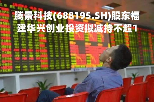 腾景科技(688195.SH)股东福建华兴创业投资拟减持不超150万股