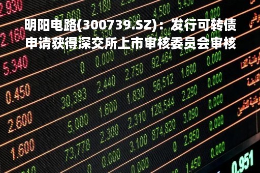 明阳电路(300739.SZ)：发行可转债申请获得深交所上市审核委员会审核通过