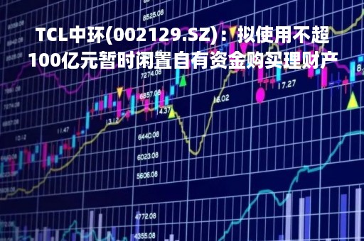 TCL中环(002129.SZ)：拟使用不超100亿元暂时闲置自有资金购买理财产品