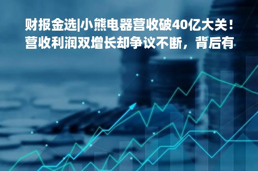 财报金选|小熊电器营收破40亿大关！营收利润双增长却争议不断，背后有何“隐患”？