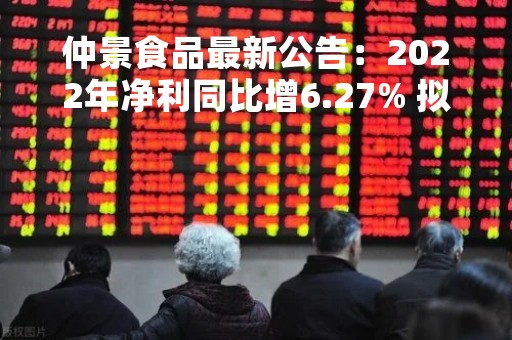 仲景食品最新公告：2022年净利同比增6.27% 拟10派10元