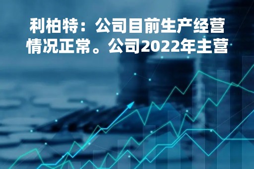 利柏特：公司目前生产经营情况正常。公司2022年主营业务毛利率较上年同期增加了4.93个百分点