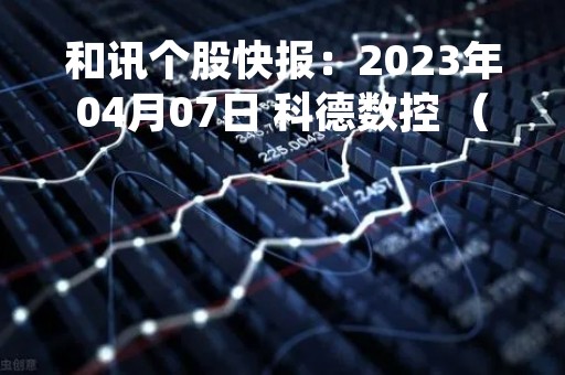 和讯个股快报：2023年04月07日 科德数控 （688305），该股突破长期盘整