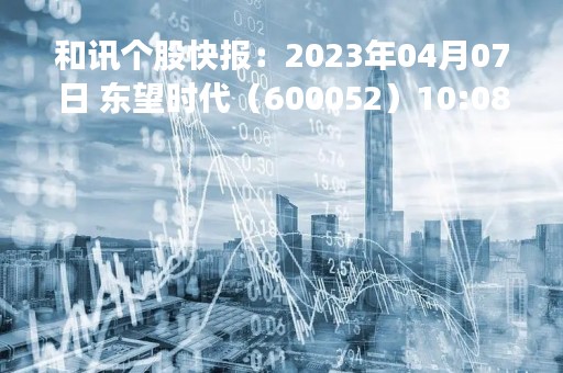 和讯个股快报：2023年04月07日 东望时代（600052）10:08分，股价快速拉升