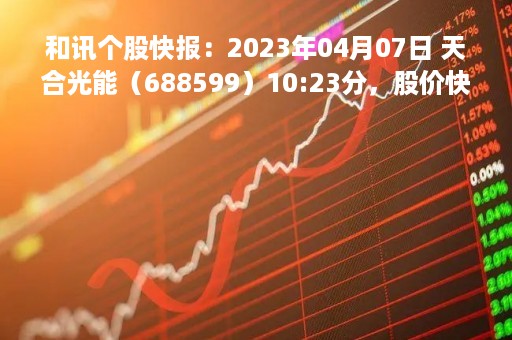 和讯个股快报：2023年04月07日 天合光能（688599）10:23分，股价快速拉升